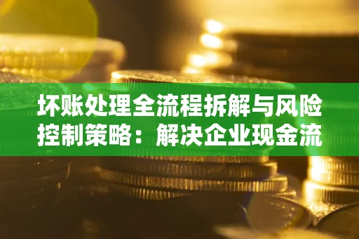 北京坏账处理全流程拆解与风险控制策略：解决企业现金流顽疾的实战指南
