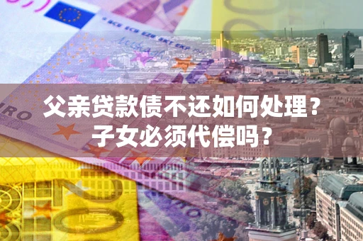 北京父亲贷款债不还如何处理？子女必须代偿吗？